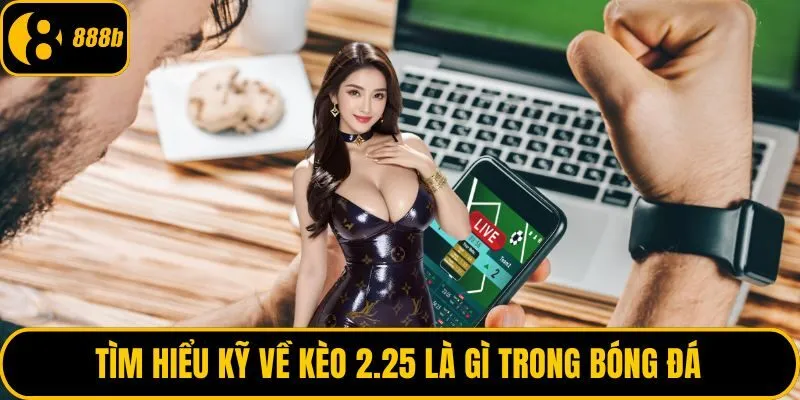 Tìm hiểu kỹ về kèo 2.25 là gì trong bóng đá